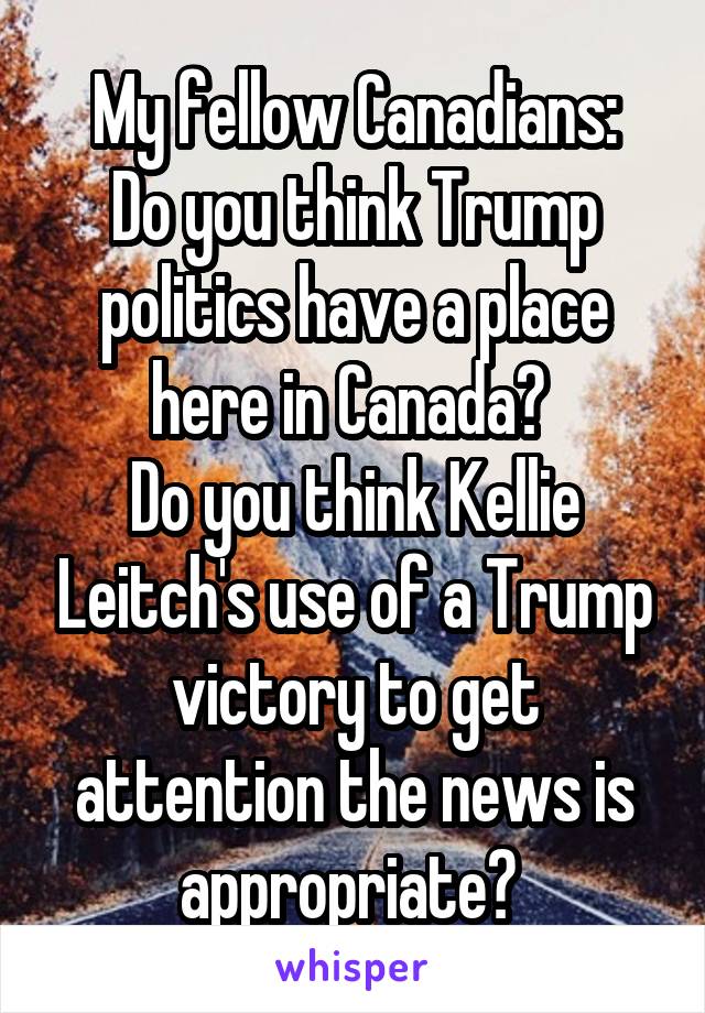 My fellow Canadians:
Do you think Trump politics have a place here in Canada? 
Do you think Kellie Leitch's use of a Trump victory to get attention the news is appropriate? 