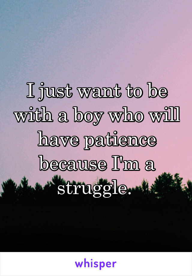 I just want to be with a boy who will have patience because I'm a struggle. 