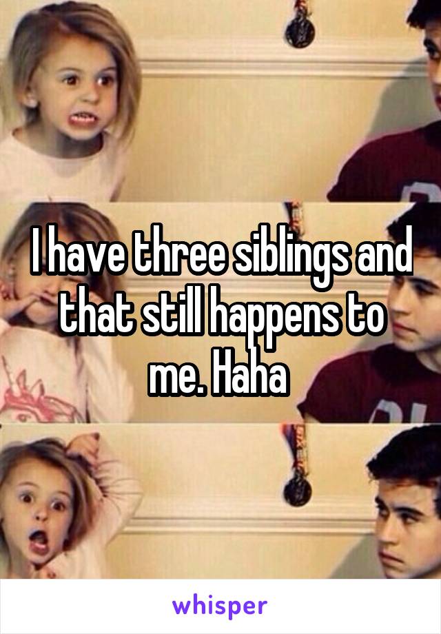 I have three siblings and that still happens to me. Haha 
