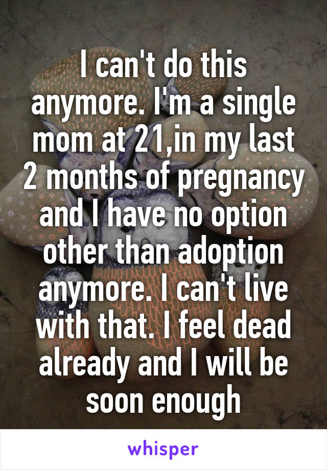 I can't do this anymore. I'm a single mom at 21,in my last 2 months of pregnancy and I have no option other than adoption anymore. I can't live with that. I feel dead already and I will be soon enough