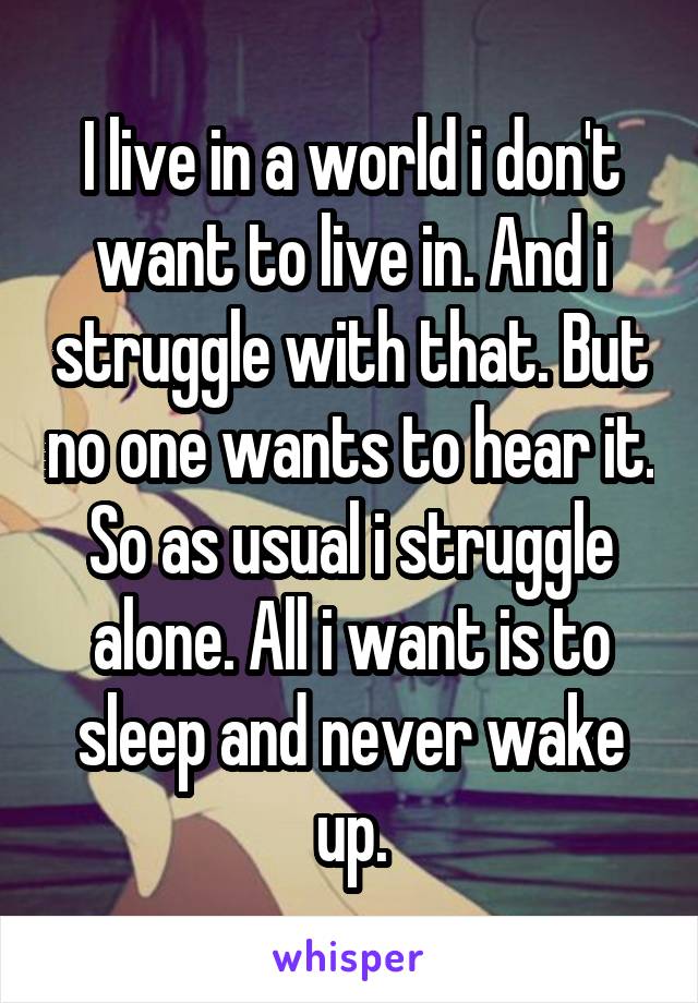 I live in a world i don't want to live in. And i struggle with that. But no one wants to hear it. So as usual i struggle alone. All i want is to sleep and never wake up.