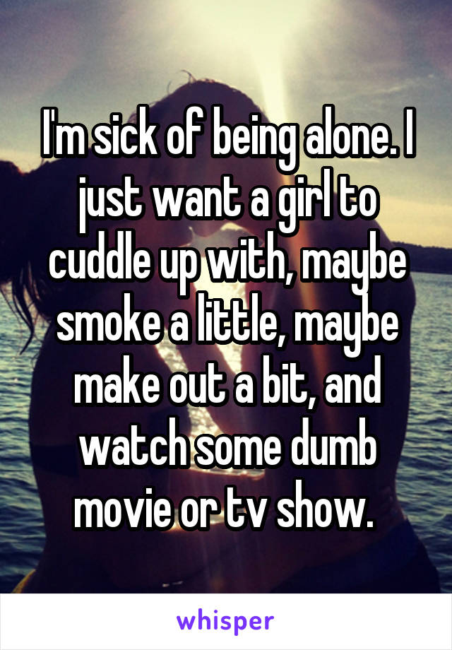 I'm sick of being alone. I just want a girl to cuddle up with, maybe smoke a little, maybe make out a bit, and watch some dumb movie or tv show. 