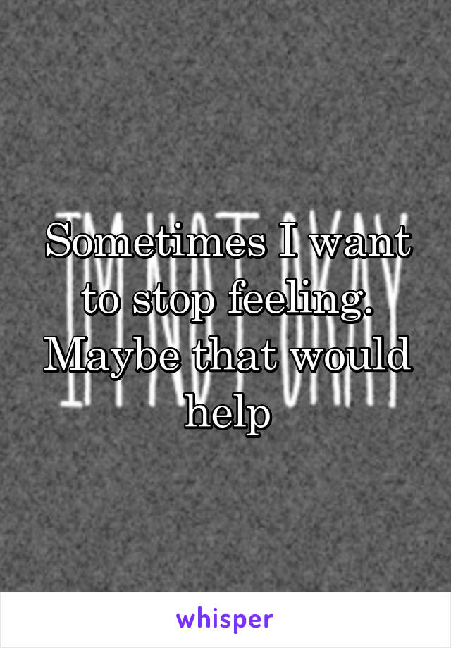 Sometimes I want to stop feeling. Maybe that would help