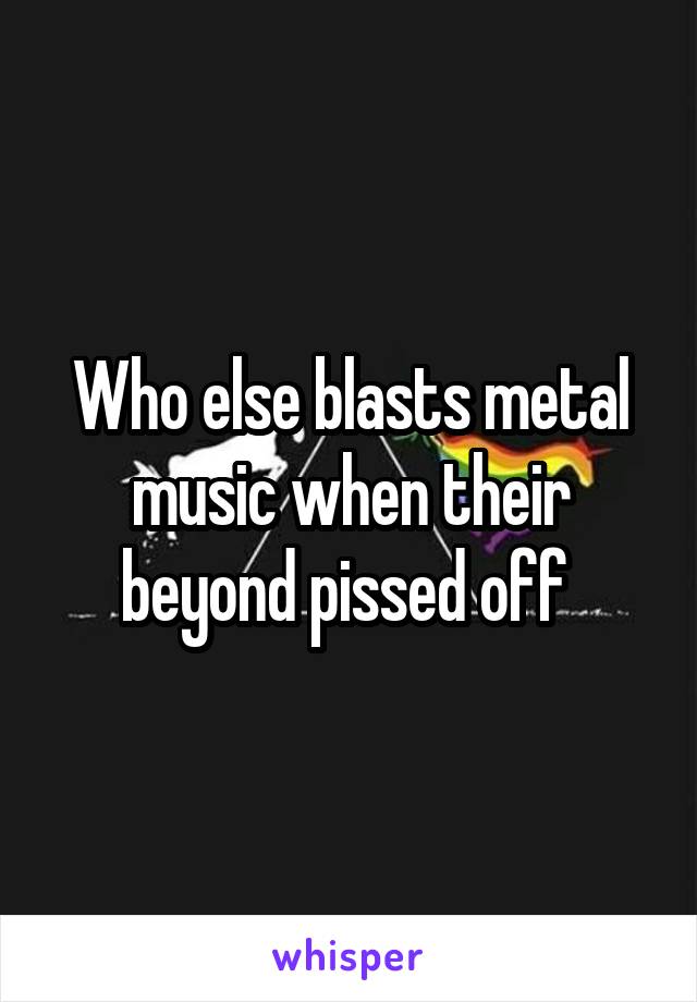 Who else blasts metal music when their beyond pissed off 