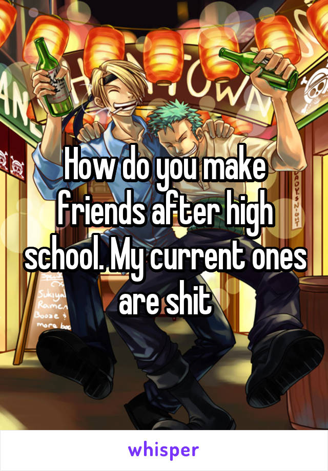 How do you make friends after high school. My current ones are shit