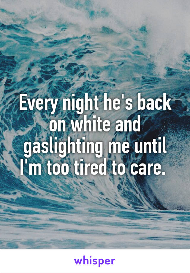 Every night he's back on white and gaslighting me until I'm too tired to care. 