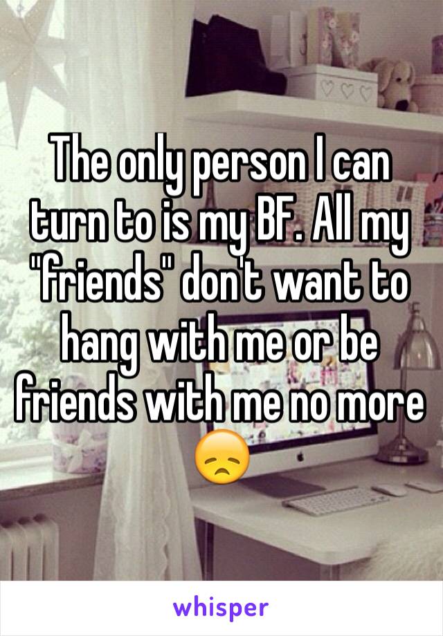 The only person I can turn to is my BF. All my "friends" don't want to hang with me or be friends with me no more 😞
