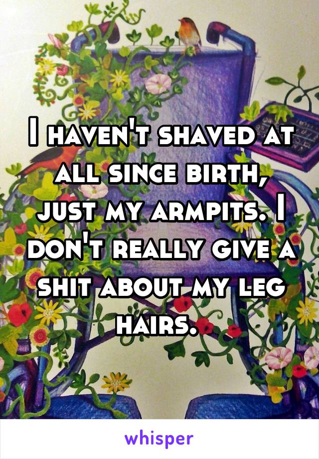 I haven't shaved at all since birth, just my armpits. I don't really give a shit about my leg hairs. 
