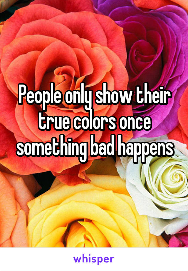 People only show their true colors once something bad happens
