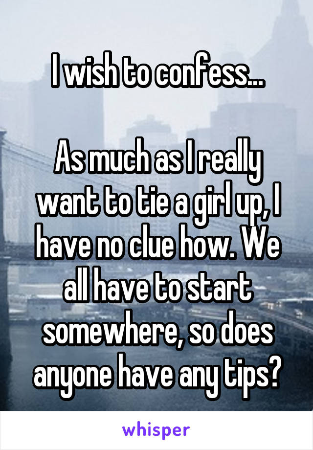 I wish to confess...

As much as I really want to tie a girl up, I have no clue how. We all have to start somewhere, so does anyone have any tips?