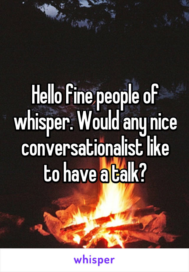 Hello fine people of whisper. Would any nice conversationalist like to have a talk?