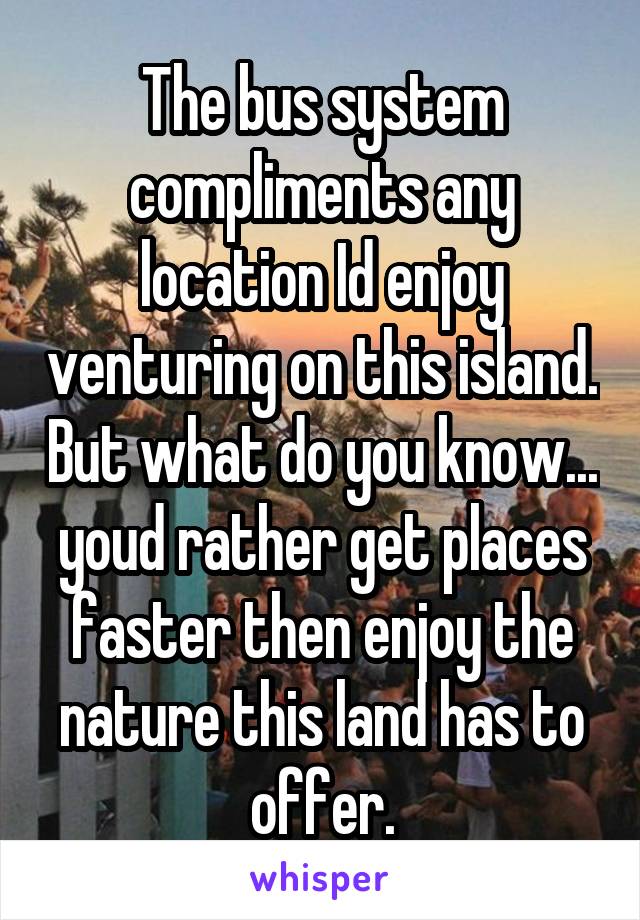 The bus system compliments any location Id enjoy venturing on this island. But what do you know... youd rather get places faster then enjoy the nature this land has to offer.