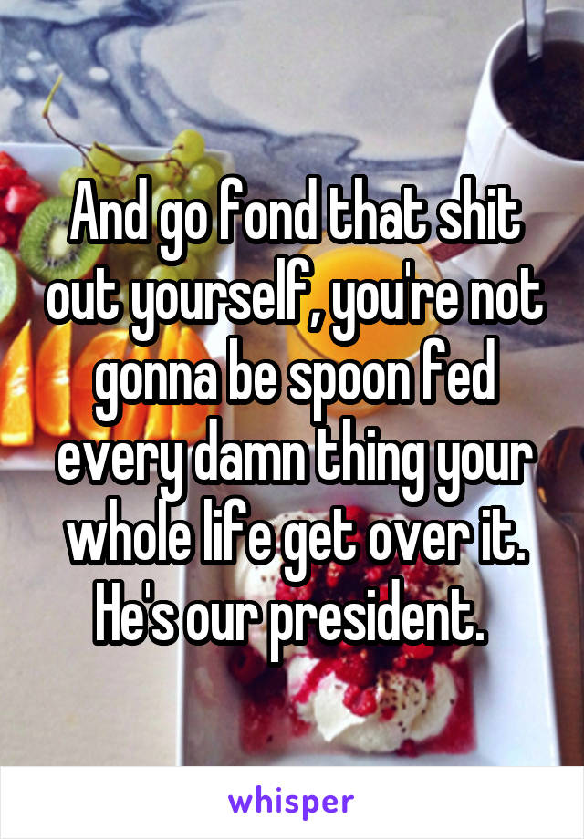 And go fond that shit out yourself, you're not gonna be spoon fed every damn thing your whole life get over it. He's our president. 