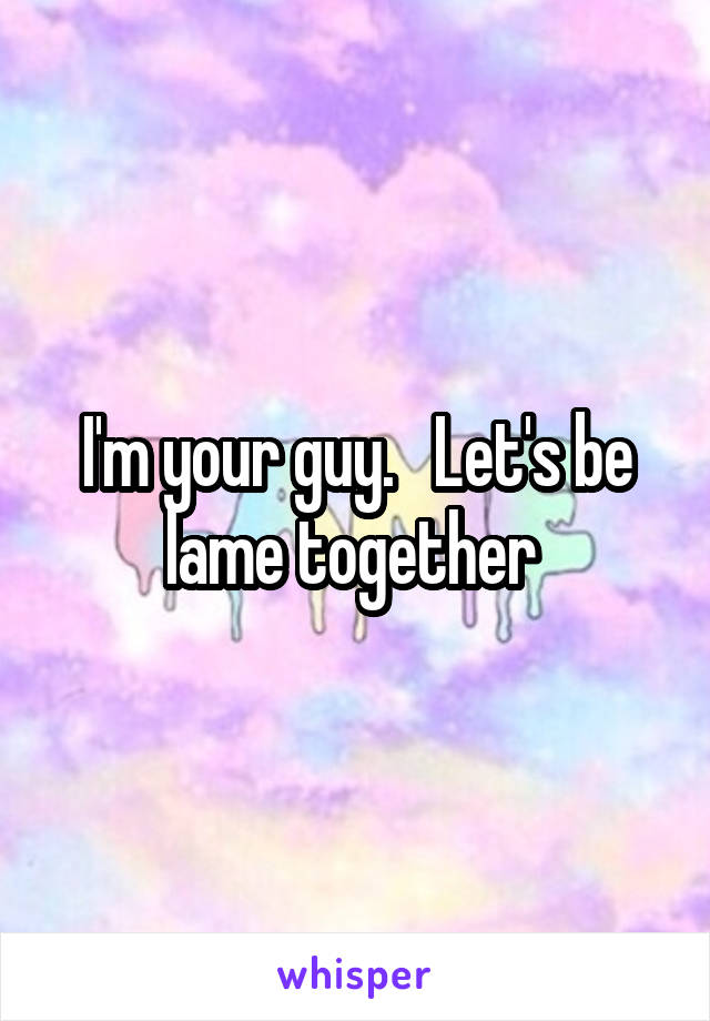I'm your guy.   Let's be lame together 
