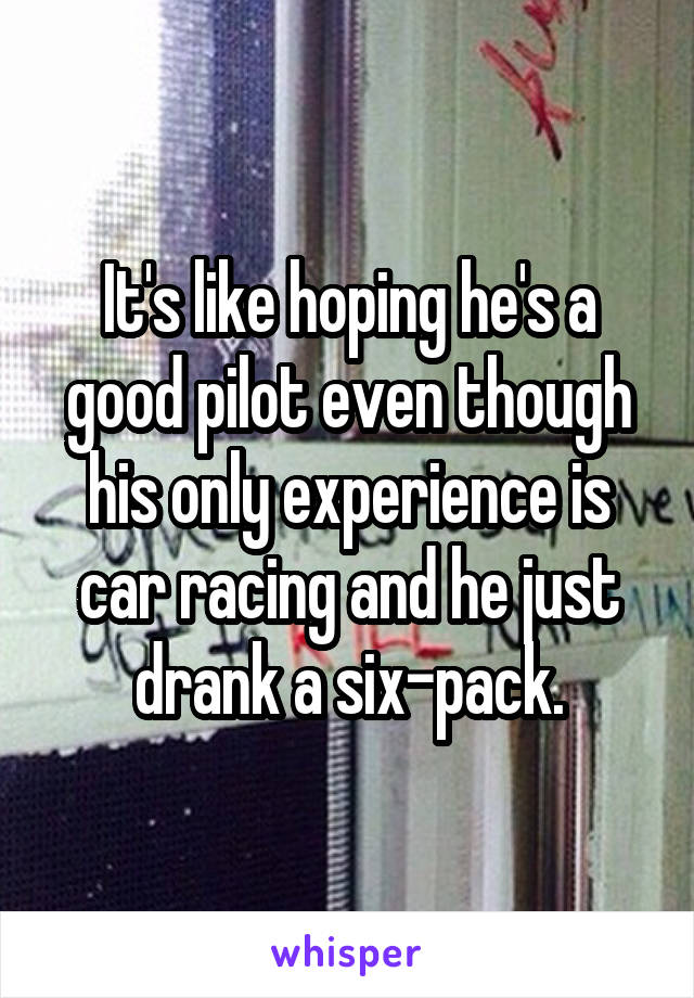 It's like hoping he's a good pilot even though his only experience is car racing and he just drank a six-pack.
