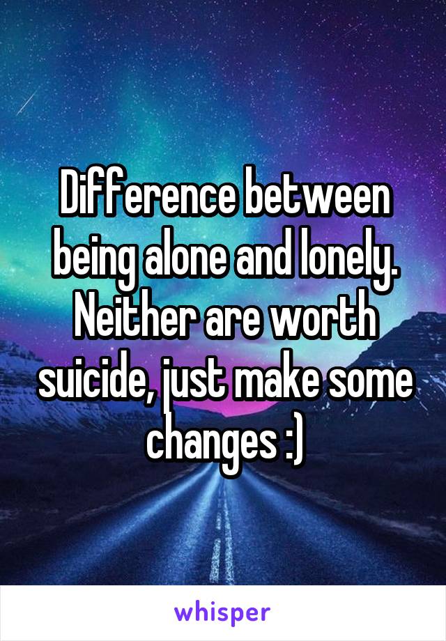 Difference between being alone and lonely. Neither are worth suicide, just make some changes :)