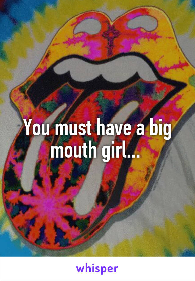 You must have a big mouth girl... 
