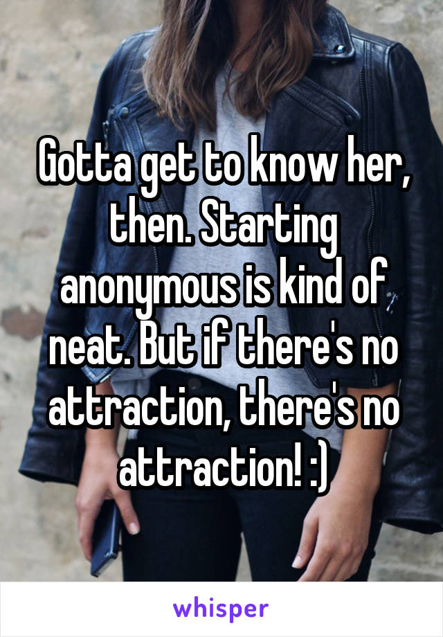 Gotta get to know her, then. Starting anonymous is kind of neat. But if there's no attraction, there's no attraction! :)