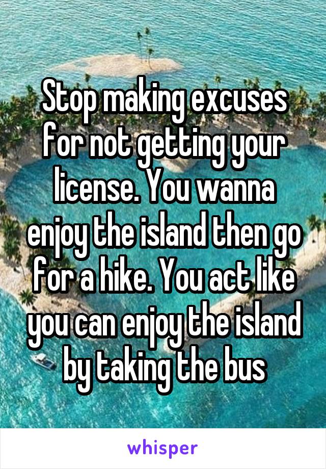 Stop making excuses for not getting your license. You wanna enjoy the island then go for a hike. You act like you can enjoy the island by taking the bus