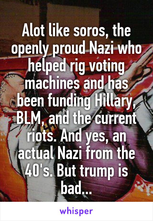 Alot like soros, the openly proud Nazi who helped rig voting machines and has been funding Hillary, BLM, and the current riots. And yes, an actual Nazi from the 40's. But trump is bad...