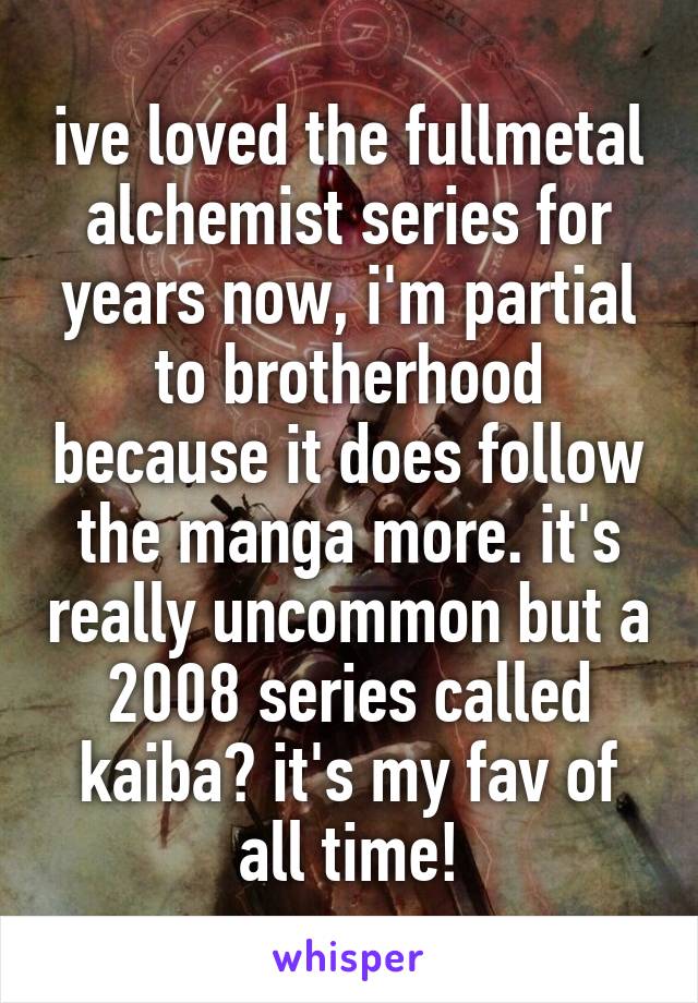 ive loved the fullmetal alchemist series for years now, i'm partial to brotherhood because it does follow the manga more. it's really uncommon but a 2008 series called kaiba? it's my fav of all time!
