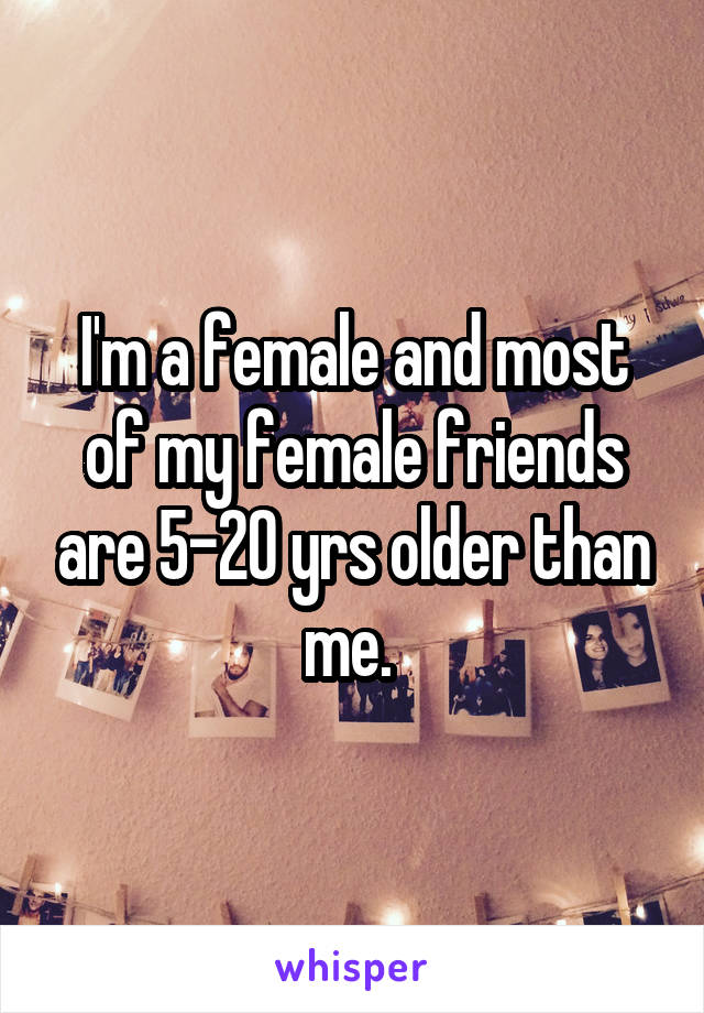 I'm a female and most of my female friends are 5-20 yrs older than me. 