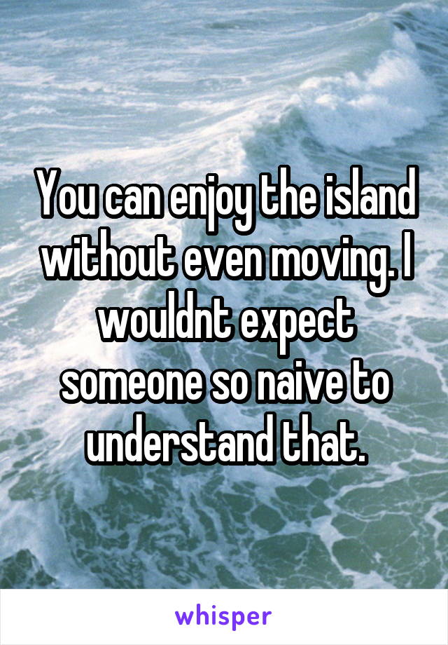 You can enjoy the island without even moving. I wouldnt expect someone so naive to understand that.