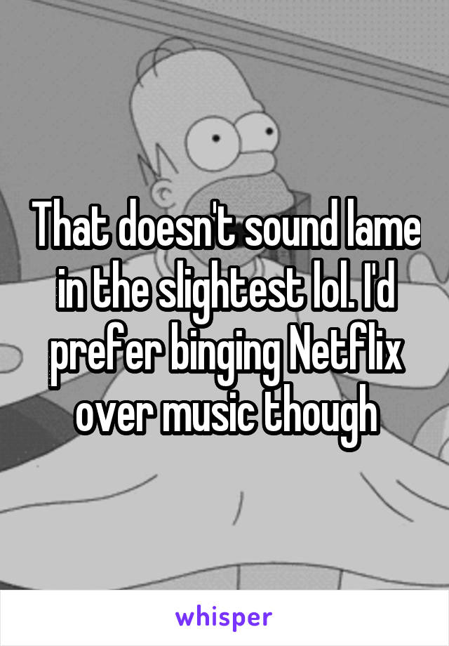 That doesn't sound lame in the slightest lol. I'd prefer binging Netflix over music though
