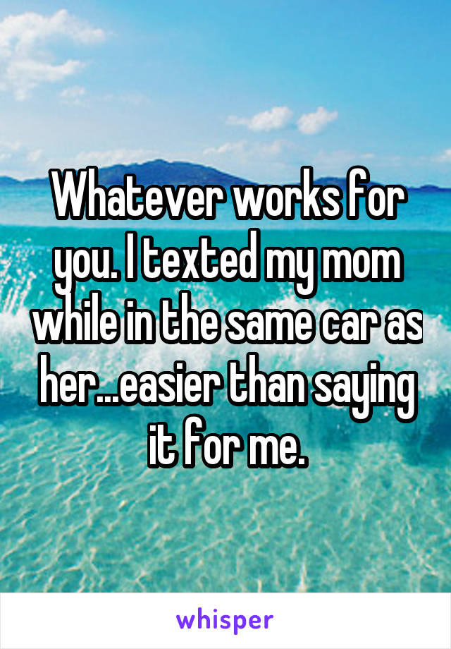 Whatever works for you. I texted my mom while in the same car as her...easier than saying it for me.