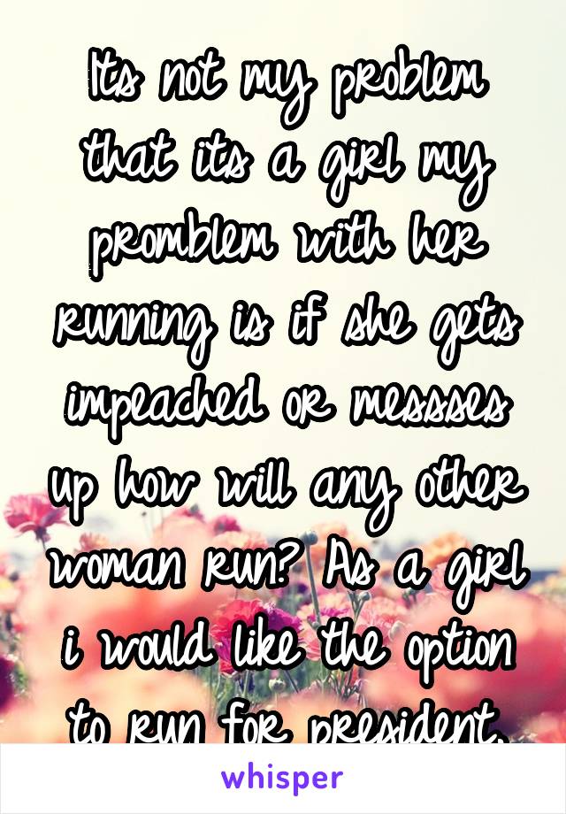 Its not my problem that its a girl my promblem with her running is if she gets impeached or messses up how will any other woman run? As a girl i would like the option to run for president.