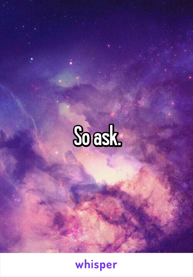 So ask.