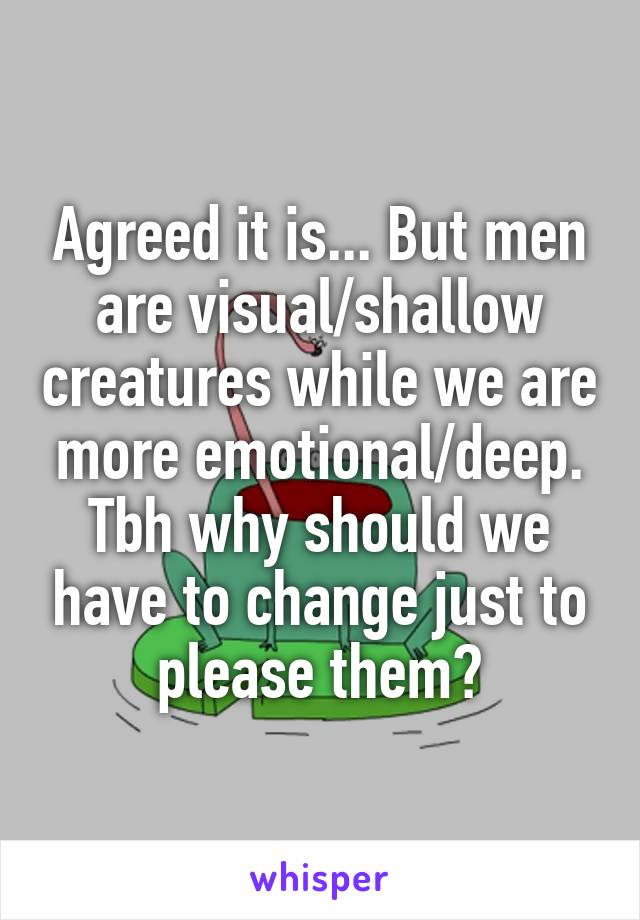 Agreed it is... But men are visual/shallow creatures while we are more emotional/deep. Tbh why should we have to change just to please them?