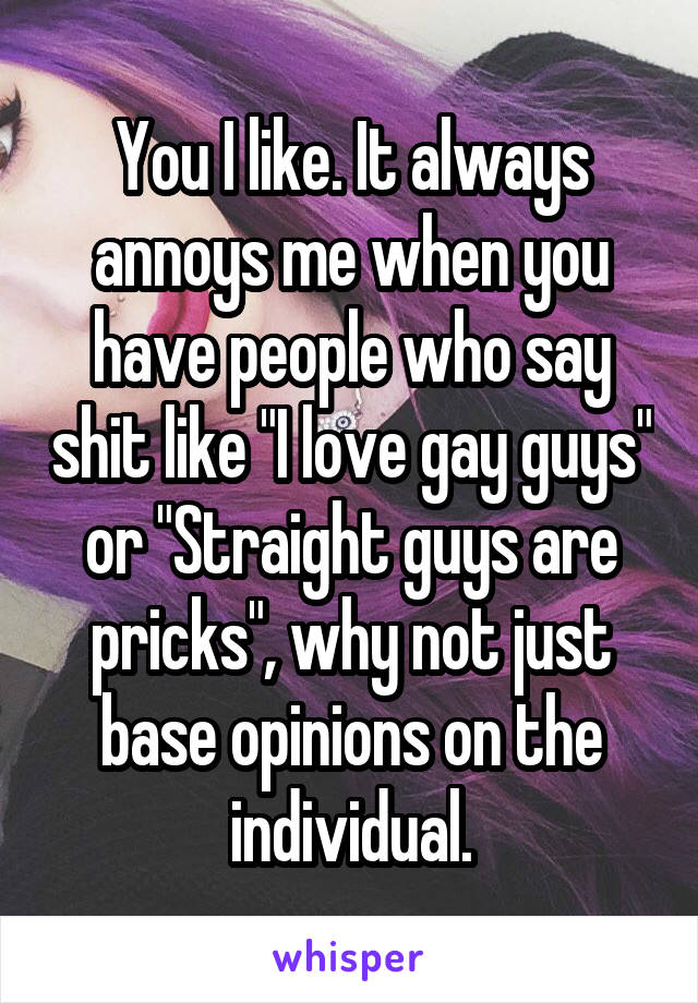 You I like. It always annoys me when you have people who say shit like "I love gay guys" or "Straight guys are pricks", why not just base opinions on the individual.