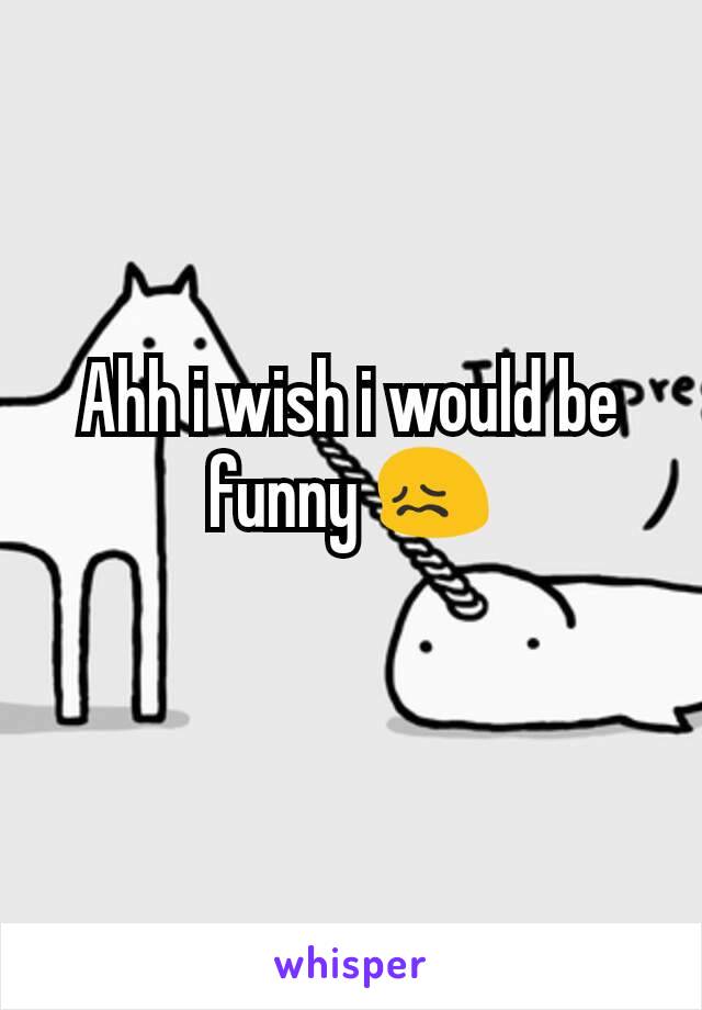 Ahh i wish i would be funny 😖