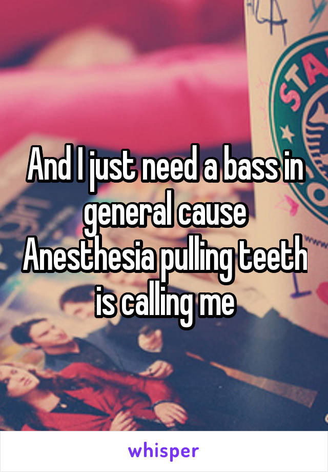 And I just need a bass in general cause Anesthesia pulling teeth is calling me