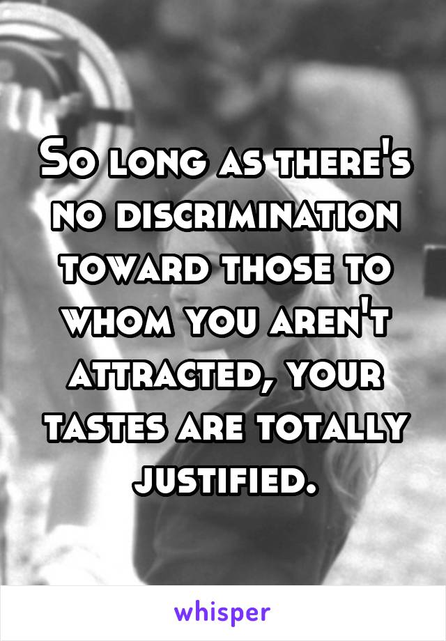 So long as there's no discrimination toward those to whom you aren't attracted, your tastes are totally justified.