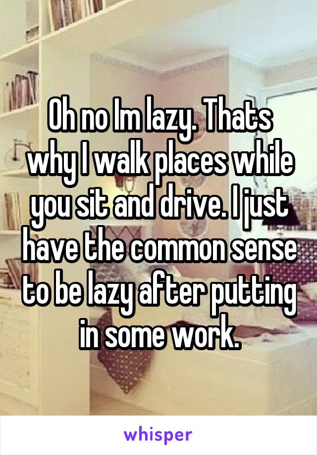 Oh no Im lazy. Thats why I walk places while you sit and drive. I just have the common sense to be lazy after putting in some work.