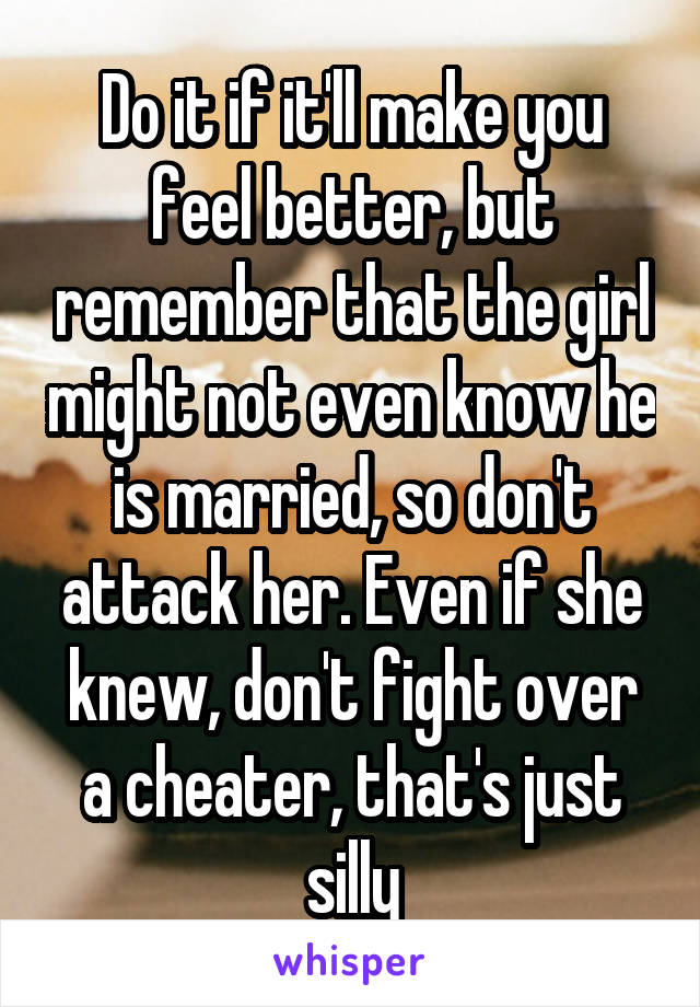 Do it if it'll make you feel better, but remember that the girl might not even know he is married, so don't attack her. Even if she knew, don't fight over a cheater, that's just silly