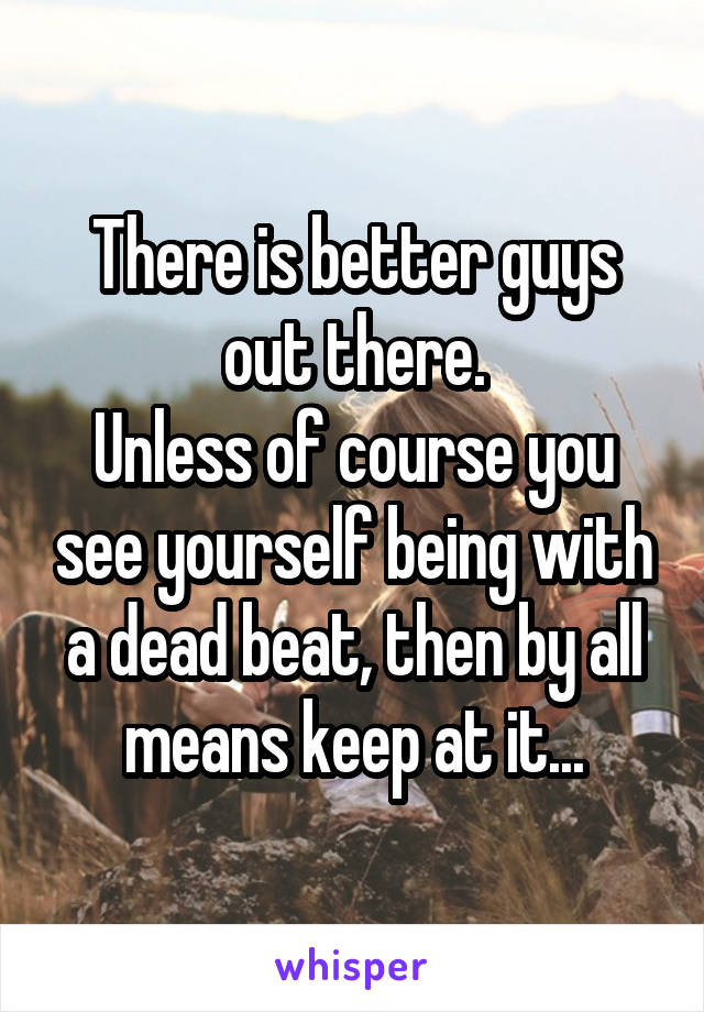 There is better guys out there.
Unless of course you see yourself being with a dead beat, then by all means keep at it...