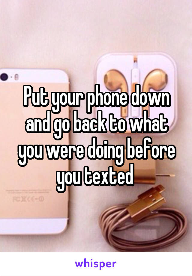 Put your phone down and go back to what you were doing before you texted 