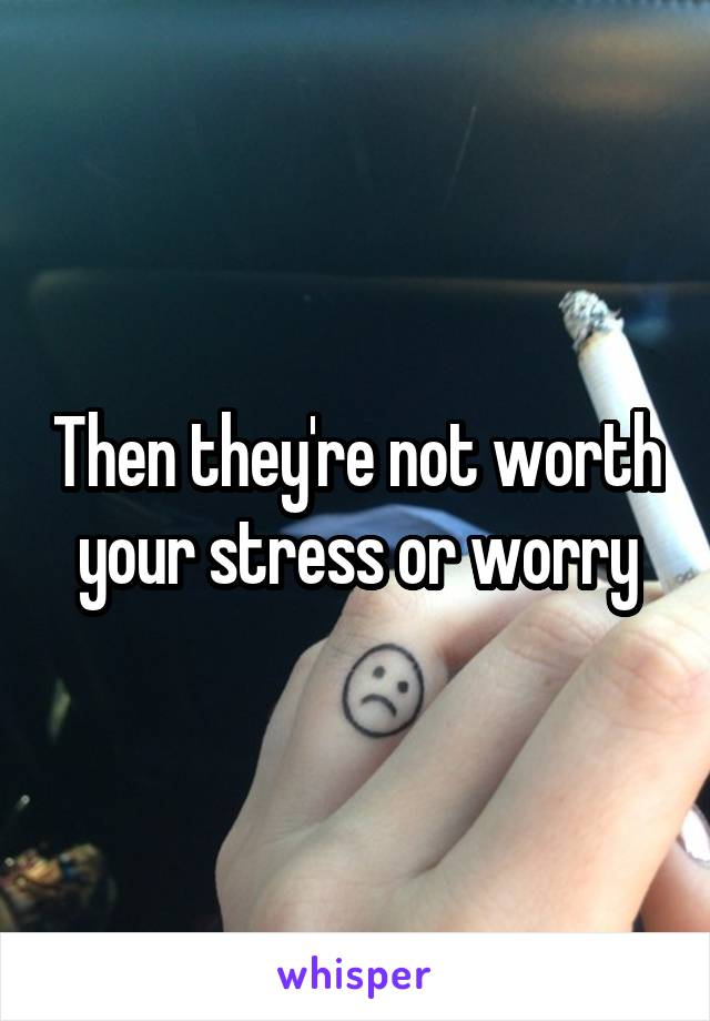 Then they're not worth your stress or worry