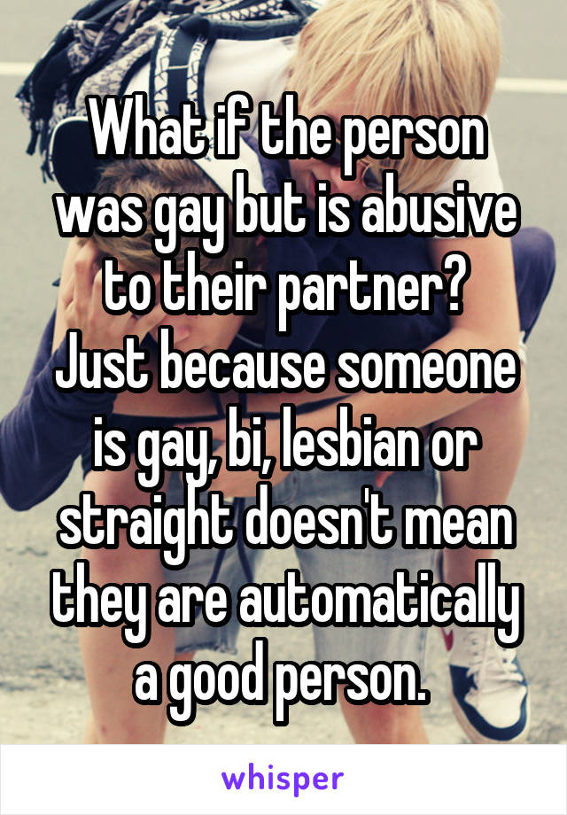 What if the person was gay but is abusive to their partner?
Just because someone is gay, bi, lesbian or straight doesn't mean they are automatically a good person. 