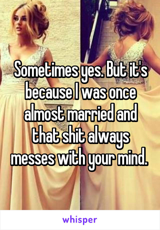 Sometimes yes. But it's because I was once almost married and that shit always messes with your mind. 