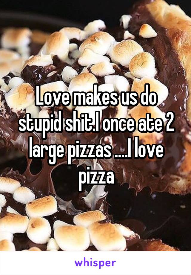 Love makes us do stupid shit.I once ate 2 large pizzas ....I love pizza