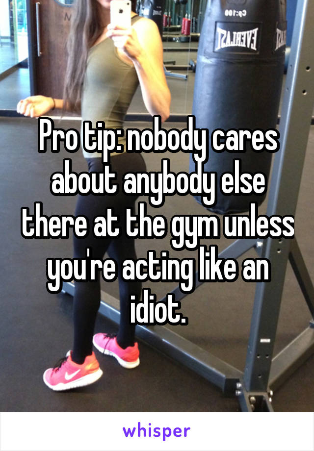Pro tip: nobody cares about anybody else there at the gym unless you're acting like an idiot.