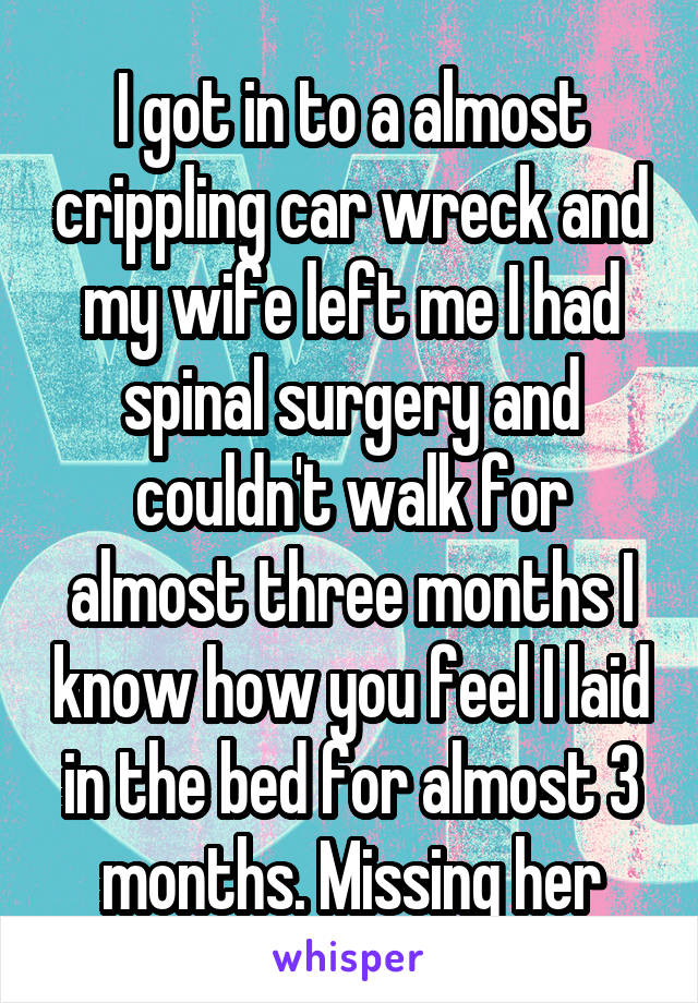 I got in to a almost crippling car wreck and my wife left me I had spinal surgery and couldn't walk for almost three months I know how you feel I laid in the bed for almost 3 months. Missing her