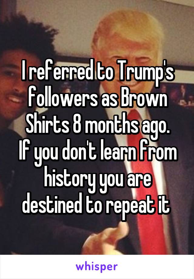 I referred to Trump's followers as Brown Shirts 8 months ago.
If you don't learn from history you are destined to repeat it 