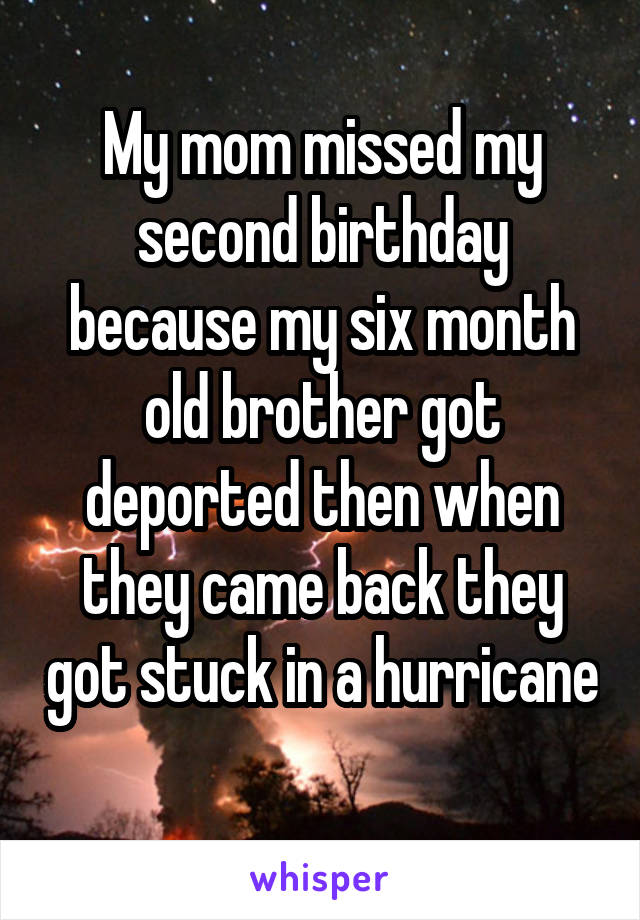 My mom missed my second birthday because my six month old brother got deported then when they came back they got stuck in a hurricane 