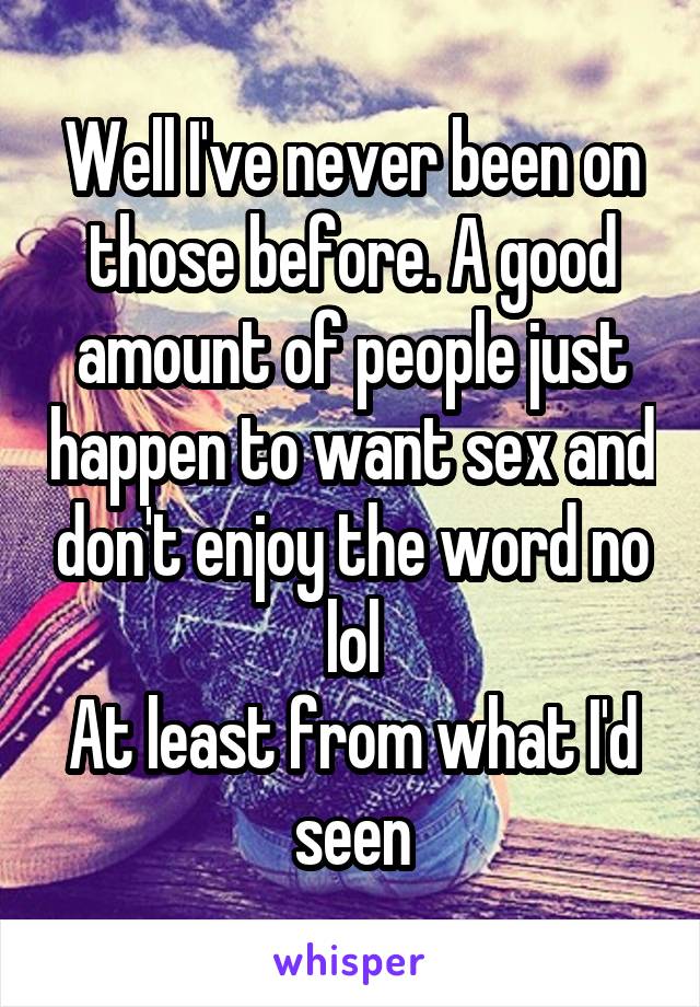 Well I've never been on those before. A good amount of people just happen to want sex and don't enjoy the word no lol
At least from what I'd seen