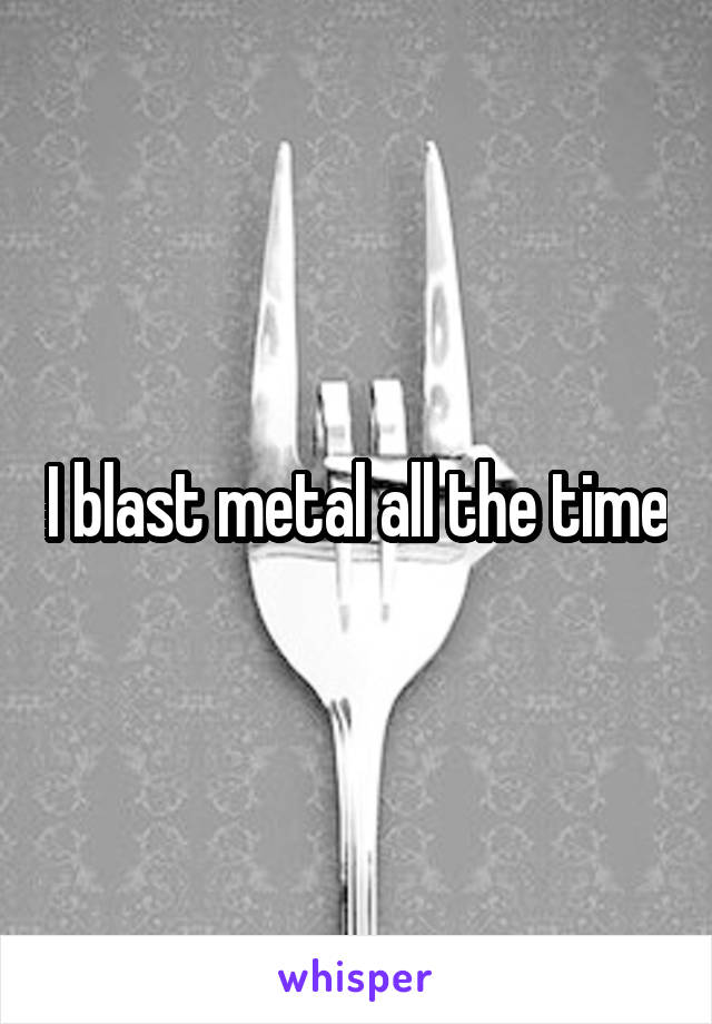 I blast metal all the time